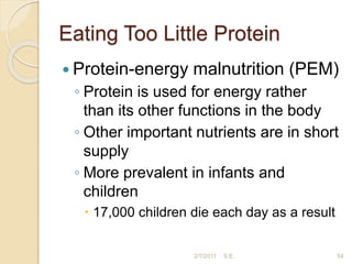 Eating Too Little Protein
 Protein-energy malnutrition (PEM)
◦ Protein is used for energy rather
than its other functions in the body
◦ Other important nutrients are in short
supply
◦ More prevalent in infants and
children
 17,000 children die each day as a result
54
2/7/2011 S.E.
 