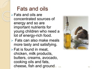 Fats and oils
58
Fats and oils are
concentrated sources of
energy and so are
important nutrients for
young children who need a
lot of energy-rich food.
 Fats can also make meals
more tasty and satisfying.
Fat is found in meat,
chicken, milk products,
butters, creams, avocado,
cooking oils and fats,
cheese, ﬁsh and ground
2/7/2011 S.E.
 