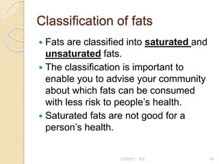 Classiﬁcation of fats
 Fats are classiﬁed into saturated and
unsaturated fats.
 The classiﬁcation is important to
enable you to advise your community
about which fats can be consumed
with less risk to people’s health.
 Saturated fats are not good for a
person’s health.
59
2/7/2011 S.E.
 