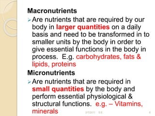 Macronutrients
Are nutrients that are required by our
body in larger quantities on a daily
basis and need to be transformed in to
smaller units by the body in order to
give essential functions in the body in
process. E.g. carbohydrates, fats &
lipids, proteins
Micronutrients
Are nutrients that are required in
small quantities by the body and
perform essential physiological &
structural functions. e.g. – Vitamins,
minerals 6
2/7/2011 S.E.
 