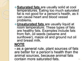 Saturated fats are usually solid at cool
temperatures. Eating too much saturated
fat is not good for a person’s health, as it
can cause heart and blood vessel
problems.
Unsaturated fats are usually liquid at
room temperature. These types of fats
are healthy fats. Examples include fats
from ﬁsh, oil seeds (sesame and
sunﬂower), maize oil and ground nut oil
and breast milk.
NOTE
- as a general rule, plant sources of fats
are better for a person’s health than the
animal sources, because animal fats
contain more saturated fats. 60
2/7/2011 S.E.
 