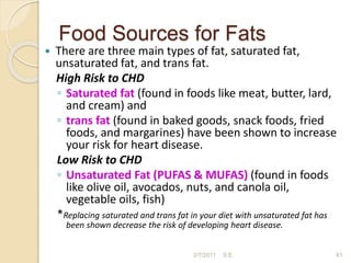 Food Sources for Fats
 There are three main types of fat, saturated fat,
unsaturated fat, and trans fat.
High Risk to CHD
◦ Saturated fat (found in foods like meat, butter, lard,
and cream) and
◦ trans fat (found in baked goods, snack foods, fried
foods, and margarines) have been shown to increase
your risk for heart disease.
Low Risk to CHD
◦ Unsaturated Fat (PUFAS & MUFAS) (found in foods
like olive oil, avocados, nuts, and canola oil,
vegetable oils, fish)
*Replacing saturated and trans fat in your diet with unsaturated fat has
been shown decrease the risk of developing heart disease.
61
2/7/2011 S.E.
 