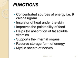 FUNCTIONS
 Concentrated sources of energy i.e. 9
calories/gram
 Insulator of heat under the skin
 Improves the palatability of food
 Helps for absorption of fat soluble
vitamins
 Supports the internal organs
 Reserve storage form of energy
 Myelin sheath of nerves
62
2/7/2011 S.E.
 