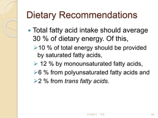 Dietary Recommendations
 Total fatty acid intake should average
30 % of dietary energy. Of this,
10 % of total energy should be provided
by saturated fatty acids,
 12 % by monounsaturated fatty acids,
6 % from polyunsaturated fatty acids and
2 % from trans fatty acids.
63
2/7/2011 S.E.
 