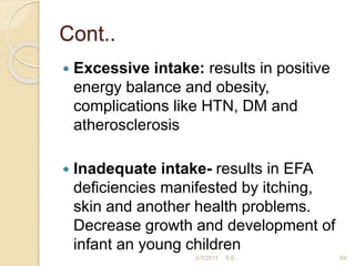 Cont..
 Excessive intake: results in positive
energy balance and obesity,
complications like HTN, DM and
atherosclerosis
 Inadequate intake- results in EFA
deficiencies manifested by itching,
skin and another health problems.
Decrease growth and development of
infant an young children
64
2/7/2011 S.E.
 