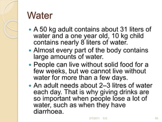 Water
 A 50 kg adult contains about 31 liters of
water and a one year old, 10 kg child
contains nearly 8 liters of water.
 Almost every part of the body contains
large amounts of water.
 People can live without solid food for a
few weeks, but we cannot live without
water for more than a few days.
 An adult needs about 2–3 litres of water
each day. That is why giving drinks are
so important when people lose a lot of
water, such as when they have
diarrhoea.
65
2/7/2011 S.E.
 