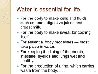 Water is essential for life.
 For the body to make cells and ﬂuids
such as tears, digestive juices and
breast milk.
 For the body to make sweat for cooling
itself.
 For essential body processes — most
take place in water.
 For keeping the lining of the mouth,
intestine, eyelids and lungs wet and
healthy.
 For the production of urine, which carries
waste from the body.
2/7/2011 S.E. 66
 