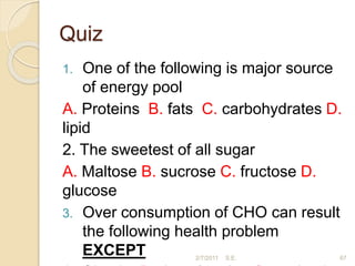 Quiz
1. One of the following is major source
of energy pool
A. Proteins B. fats C. carbohydrates D.
lipid
2. The sweetest of all sugar
A. Maltose B. sucrose C. fructose D.
glucose
3. Over consumption of CHO can result
the following health problem
EXCEPT 2/7/2011 S.E. 67
 