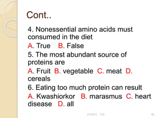 Cont..
4. Nonessential amino acids must
consumed in the diet
A. True B. False
5. The most abundant source of
proteins are
A. Fruit B. vegetable C. meat D.
cereals
6. Eating too much protein can result
A. Kwashiorkor B. marasmus C. heart
disease D. all
2/7/2011 S.E. 68
 
