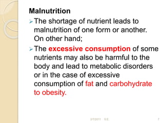 Malnutrition
The shortage of nutrient leads to
malnutrition of one form or another.
On other hand;
The excessive consumption of some
nutrients may also be harmful to the
body and lead to metabolic disorders
or in the case of excessive
consumption of fat and carbohydrate
to obesity.
7
2/7/2011 S.E.
 