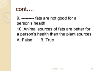 cont….
9. --------- fats are not good for a
person’s health
10. Animal sources of fats are better for
a person’s health than the plant sources
A. False B. True
2/7/2011 S.E. 70
 