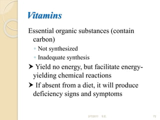 Vitamins
Essential organic substances (contain
carbon)
◦ Not synthesized
◦ Inadequate synthesis
 Yield no energy, but facilitate energy-
yielding chemical reactions
 If absent from a diet, it will produce
deficiency signs and symptoms
72
2/7/2011 S.E.
 