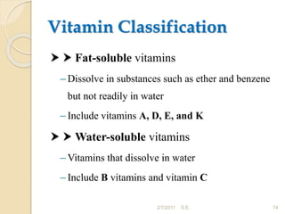 Vitamin Classification
  Fat-soluble vitamins
– Dissolve in substances such as ether and benzene
but not readily in water
– Include vitamins A, D, E, and K
  Water-soluble vitamins
– Vitamins that dissolve in water
– Include B vitamins and vitamin C
74
2/7/2011 S.E.
 