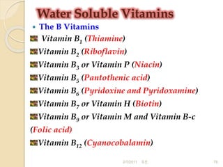 Water Soluble Vitamins
 The B Vitamins
Vitamin B1 (Thiamine)
Vitamin B2 (Riboflavin)
Vitamin B3 or Vitamin P (Niacin)
Vitamin B5 (Pantothenic acid)
Vitamin B6 (Pyridoxine and Pyridoxamine)
Vitamin B7 or Vitamin H (Biotin)
Vitamin B9 or Vitamin M and Vitamin B-c
(Folic acid)
Vitamin B12 (Cyanocobalamin)
78
2/7/2011 S.E.
 