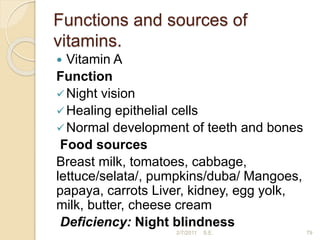 Functions and sources of
vitamins.
 Vitamin A
Function
Night vision
Healing epithelial cells
Normal development of teeth and bones
Food sources
Breast milk, tomatoes, cabbage,
lettuce/selata/, pumpkins/duba/ Mangoes,
papaya, carrots Liver, kidney, egg yolk,
milk, butter, cheese cream
Deficiency: Night blindness
79
2/7/2011 S.E.
 
