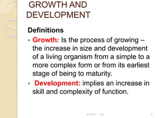 GROWTH AND
DEVELOPMENT
Definitions
 Growth: Is the process of growing –
the increase in size and development
of a living organism from a simple to a
more complex form or from its earliest
stage of being to maturity.
 Development: implies an increase in
skill and complexity of function.
8
2/7/2011 S.E.
 