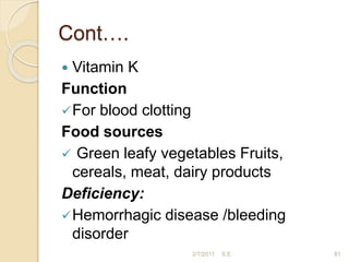 Cont….
 Vitamin K
Function
For blood clotting
Food sources
 Green leafy vegetables Fruits,
cereals, meat, dairy products
Deficiency:
Hemorrhagic disease /bleeding
disorder
81
2/7/2011 S.E.
 