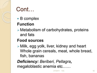 Cont…
 B complex
Function
Metabolism of carbohydrates, proteins
and fats
Food sources
Milk, egg yolk, liver, kidney and heart
Whole grain cereals, meat, whole bread,
ﬁsh, bananas
Deficiency: Beriberi, Pellagra,
megaloblastic anemia etc……
82
2/7/2011 S.E.
 