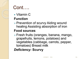 Cont….
 Vitamin C
Function
Prevention of scurvy Aiding wound
healing Assisting absorption of iron
Food sources
Fresh fruits (oranges, banana, mango,
grapefruits, lemons, potatoes) and
vegetables (cabbage, carrots, pepper,
tomatoes) Breast milk
Deficiency: Scurvy
83
2/7/2011 S.E.
 