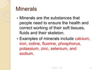 Minerals
 Minerals are the substances that
people need to ensure the health and
correct working of their soft tissues,
ﬂuids and their skeleton.
 Examples of minerals include calcium,
iron, iodine, ﬂuorine, phosphorus,
potassium, zinc, selenium, and
sodium.
84
2/7/2011 S.E.
 
