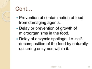 Cont…
 Prevention of contamination of food
from damaging agents.
 Delay or prevention of growth of
microorganisms in the food.
 Delay of enzymic spoilage, i.e. self-
decomposition of the food by naturally
occurring enzymes within it.
88
2/7/2011 S.E.
 