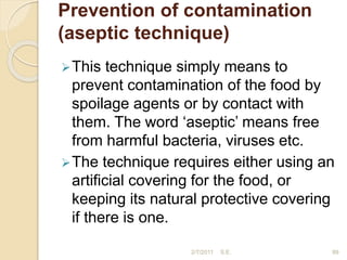 Prevention of contamination
(aseptic technique)
This technique simply means to
prevent contamination of the food by
spoilage agents or by contact with
them. The word ‘aseptic’ means free
from harmful bacteria, viruses etc.
The technique requires either using an
artificial covering for the food, or
keeping its natural protective covering
if there is one.
89
2/7/2011 S.E.
 