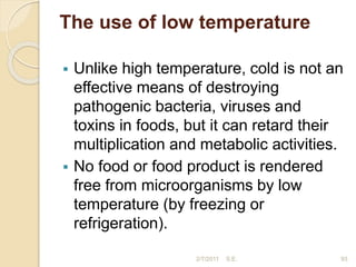 The use of low temperature
 Unlike high temperature, cold is not an
effective means of destroying
pathogenic bacteria, viruses and
toxins in foods, but it can retard their
multiplication and metabolic activities.
 No food or food product is rendered
free from microorganisms by low
temperature (by freezing or
refrigeration).
93
2/7/2011 S.E.
 