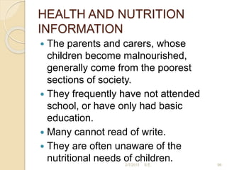 HEALTH AND NUTRITION
INFORMATION
 The parents and carers, whose
children become malnourished,
generally come from the poorest
sections of society.
 They frequently have not attended
school, or have only had basic
education.
 Many cannot read of write.
 They are often unaware of the
nutritional needs of children. 96
2/7/2011 S.E.
 