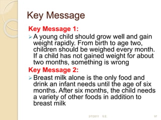 Key Message
Key Message 1:
A young child should grow well and gain
weight rapidly. From birth to age two,
children should be weighed every month.
If a child has not gained weight for about
two months, something is wrong
Key Message 2:
Breast milk alone is the only food and
drink an infant needs until the age of six
months. After six months, the child needs
a variety of other foods in addition to
breast milk
97
2/7/2011 S.E.
 