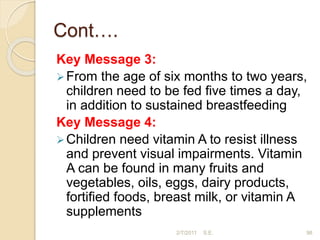 Cont….
Key Message 3:
From the age of six months to two years,
children need to be fed five times a day,
in addition to sustained breastfeeding
Key Message 4:
Children need vitamin A to resist illness
and prevent visual impairments. Vitamin
A can be found in many fruits and
vegetables, oils, eggs, dairy products,
fortified foods, breast milk, or vitamin A
supplements
98
2/7/2011 S.E.
 
