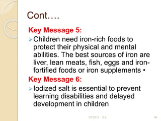 Cont….
Key Message 5:
Children need iron-rich foods to
protect their physical and mental
abilities. The best sources of iron are
liver, lean meats, fish, eggs and iron-
fortified foods or iron supplements •
Key Message 6:
Iodized salt is essential to prevent
learning disabilities and delayed
development in children
99
2/7/2011 S.E.
 