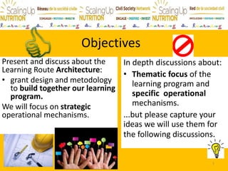 Objectives
Present and discuss about the
Learning Route Architecture:
• grant design and metodology
to build together our learning
program.
We will focus on strategic
operational mechanisms.
In depth discussions about:
• Thematic focus of the
learning program and
specific operational
mechanisms.
...but please capture your
ideas we will use them for
the following discussions.
1
 