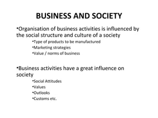 BUSINESS AND SOCIETY
•Organisation of business activities is influenced by
the social structure and culture of a society
      •Type of products to be manufactured
      •Marketing strategies
      •Value / norms of business


•Business activities have a great influence on
society
      •Social Attitudes
      •Values
      •Outlooks
      •Customs etc.
 