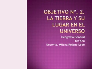 Objetivo Nº. 2.LA TIERRA Y SU LUGAR EN EL UNIVERSO  Geografía General  1er Año  Docente. Milena Rojano Lobo  