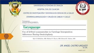 UNIVERSIDAD AUTONOMA DE SINALOA
HOSPITAL CIVIL DE CULIACAN
CENTRO DE INVESTIGACIÓN Y DOCENCIA EN CIENCIAS DE LA SALUD
OTORRINOLARINGOLOGÍA Y CIRUGÍA DE CABEZA Y CUELLO
DR. ANGEL CASTRO URQUIZO
R2 ORL
CULIACAN SINALOA
MARZO 2017
 