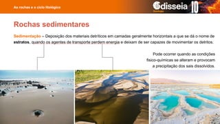 Sedimentação – Deposição dos materiais detríticos em camadas geralmente horizontais a que se dá o nome de
estratos, quando os agentes de transporte perdem energia e deixam de ser capazes de movimentar os detritos.
As rochas e o ciclo litológico
Rochas sedimentares
Pode ocorrer quando as condições
fisico-químicas se alteram e provocam
a precipitação dos sais dissolvidos.
 