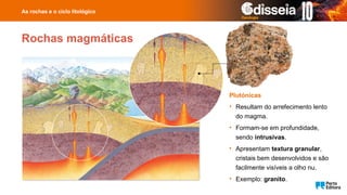 Rochas magmáticas
As rochas e o ciclo litológico
Plutónicas
• Resultam do arrefecimento lento
do magma.
• Formam-se em profundidade,
sendo intrusivas.
• Apresentam textura granular,
cristais bem desenvolvidos e são
facilmente visíveis a olho nu.
• Exemplo: granito.
 