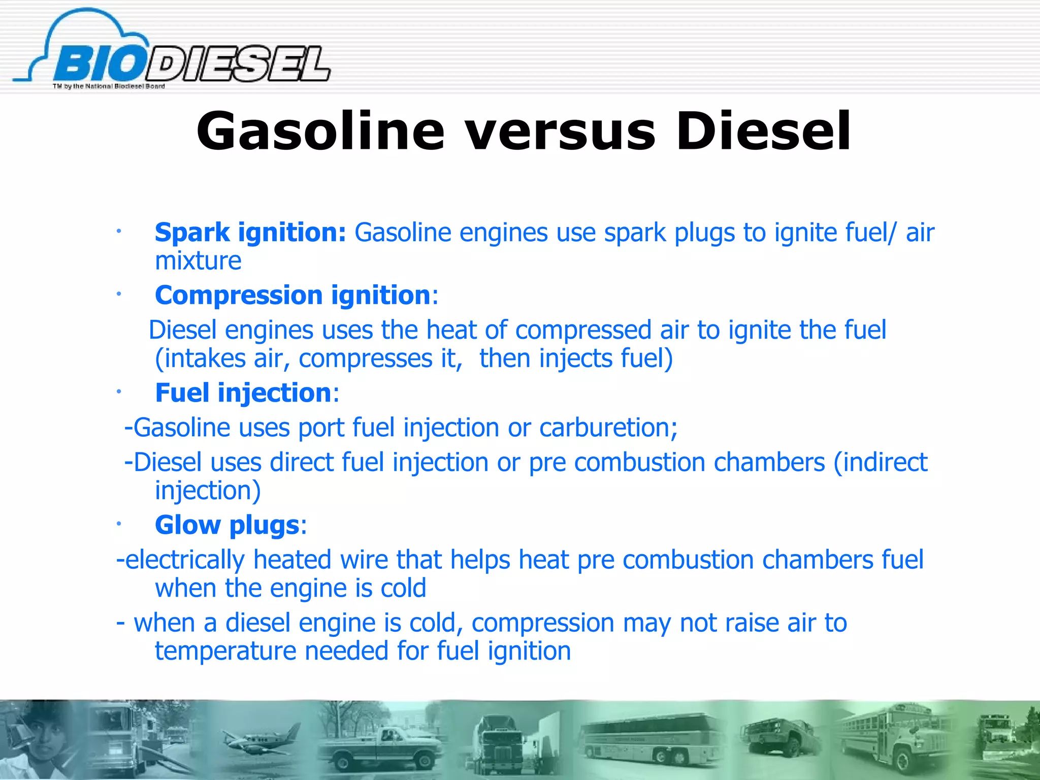 Gasoline versus Diesel Spark ignition:  Gasoline engines use spark plugs to ignite fuel/ air mixture Compression ignition :  Diesel engines uses the heat of compressed air to ignite the fuel  (intakes air, compresses it,  then injects fuel) Fuel injection :  -Gasoline uses port fuel injection or carburetion;  -Diesel uses direct fuel injection or pre combustion chambers (indirect injection) Glow plugs :  -electrically heated wire that helps heat pre combustion chambers fuel when the engine is cold - when a diesel engine is cold, compression may not raise air to temperature needed for fuel ignition 