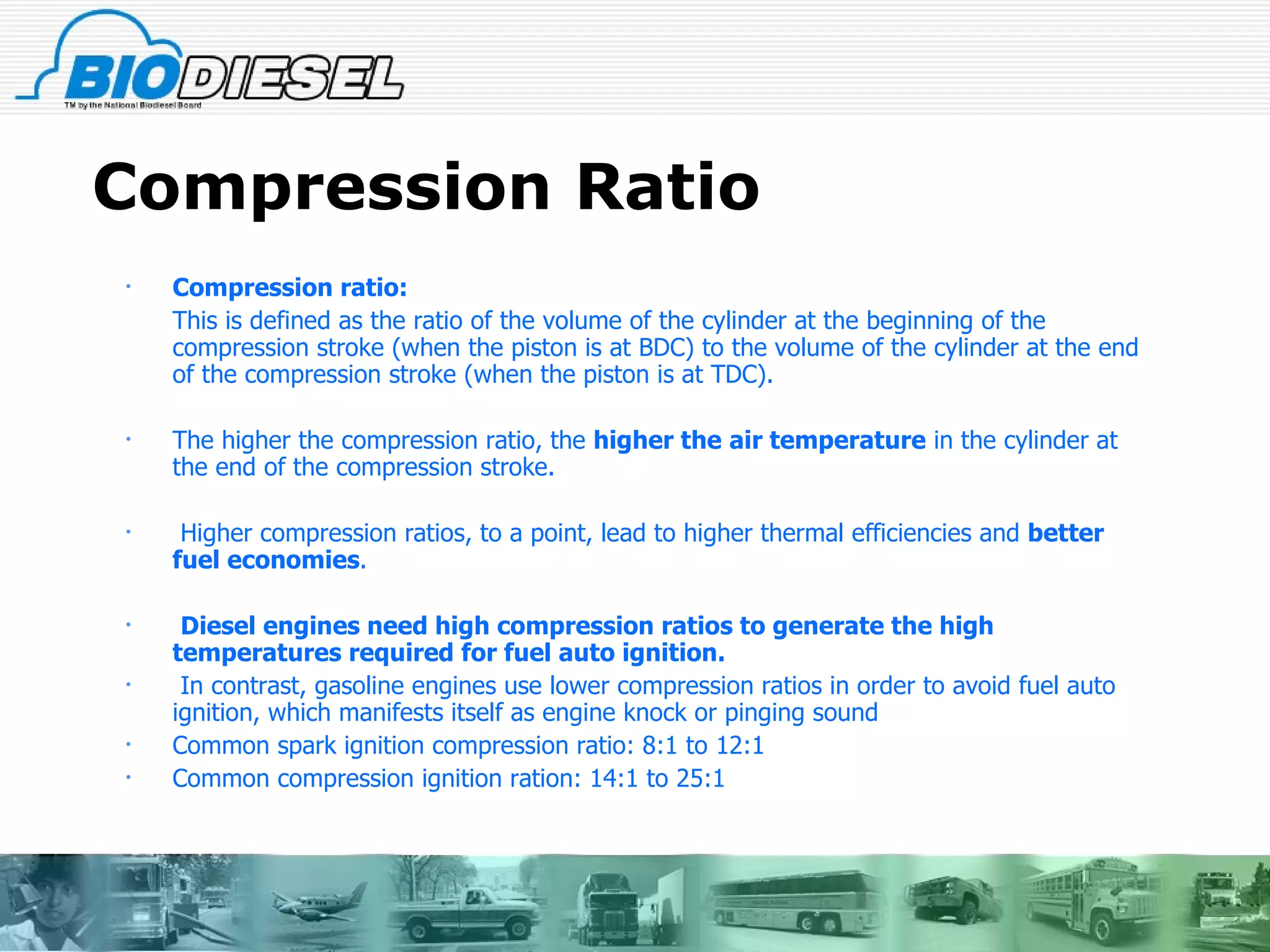 Compression Ratio Compression ratio:   This is defined as the ratio of the volume of the cylinder at the beginning of the compression stroke (when the piston is at BDC) to the volume of the cylinder at the end of the compression stroke (when the piston is at TDC).  The higher the compression ratio, the  higher the   air temperature  in the cylinder at the end of the compression stroke. Higher compression ratios, to a point, lead to higher thermal efficiencies and  better fuel economies . Diesel engines need high compression ratios to generate the high temperatures required for fuel auto ignition. In contrast, gasoline engines use lower compression ratios in order to avoid fuel auto ignition, which manifests itself as engine knock or pinging sound Common spark ignition compression ratio: 8:1 to 12:1 Common compression ignition ration: 14:1 to 25:1 