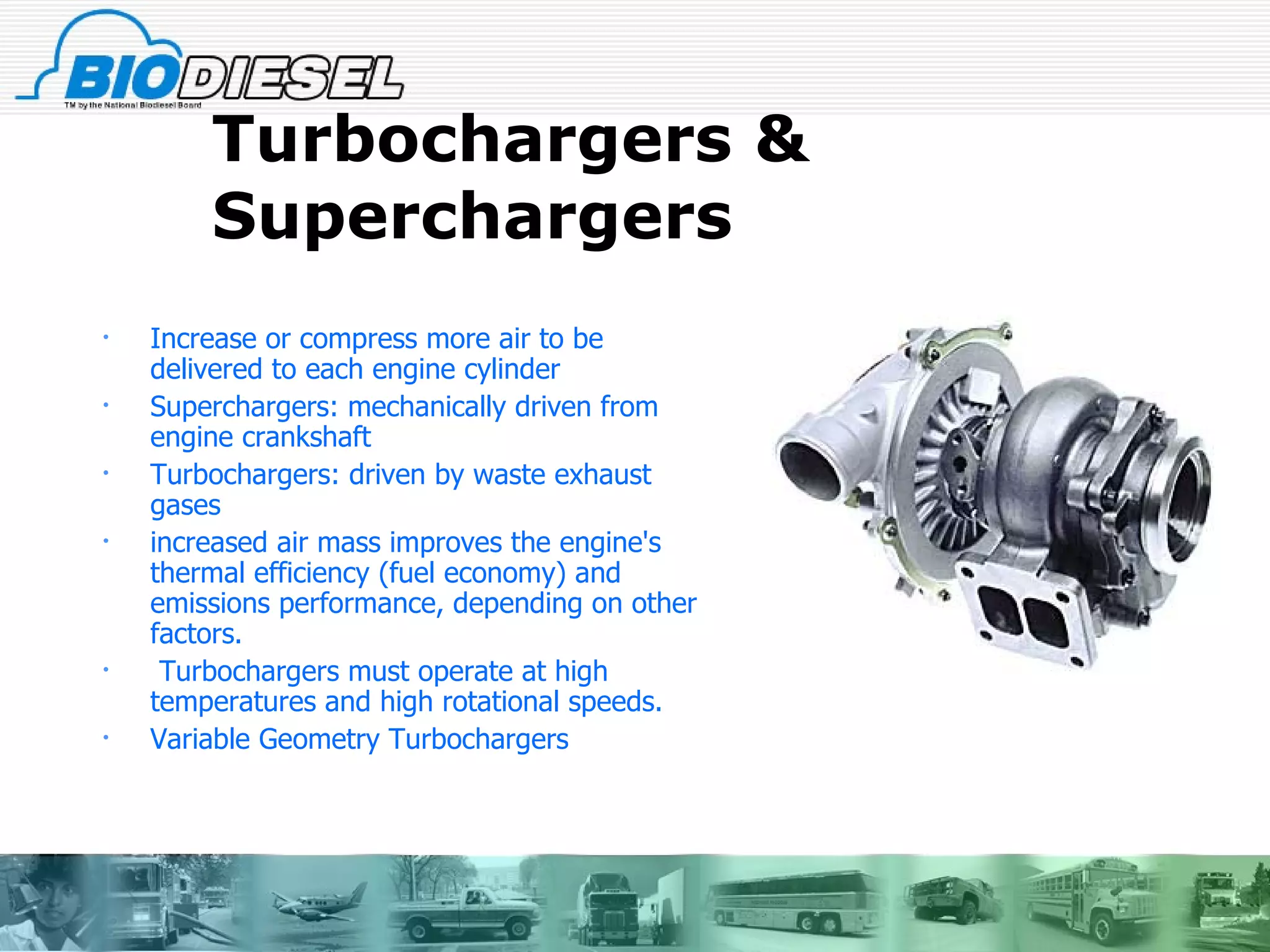 Turbochargers & Superchargers  Increase or compress more air to be  delivered to each engine cylinder Superchargers: mechanically driven from engine crankshaft Turbochargers: driven by waste exhaust gases  increased air mass improves the engine's thermal efficiency (fuel economy) and emissions performance, depending on other factors. Turbochargers must operate at high temperatures and high rotational speeds. Variable Geometry Turbochargers 