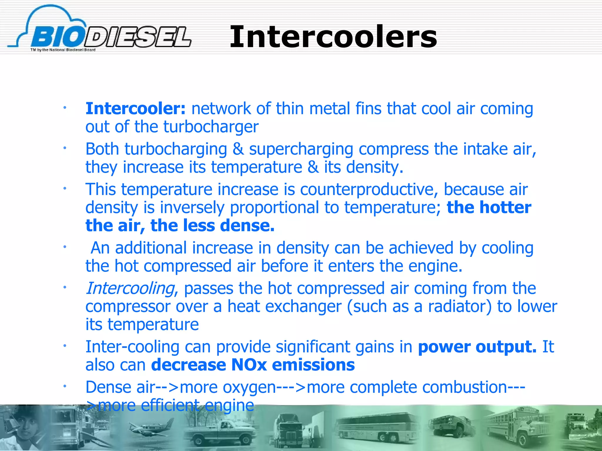 Intercoolers Intercooler:  network of thin metal fins that cool air coming out of the turbocharger  Both turbocharging & supercharging compress the intake air, they increase its temperature & its density.  This temperature increase is counterproductive, because air density is inversely proportional to temperature;  the hotter the air, the less dense. An additional increase in density can be achieved by cooling the hot compressed air before it enters the engine.  Intercooling , passes the hot compressed air coming from the compressor over a heat exchanger (such as a radiator) to lower its temperature Inter-cooling can provide significant gains in  power output.  It also can  decrease NOx emissions   Dense air-->more oxygen--->more complete combustion--->more efficient engine 