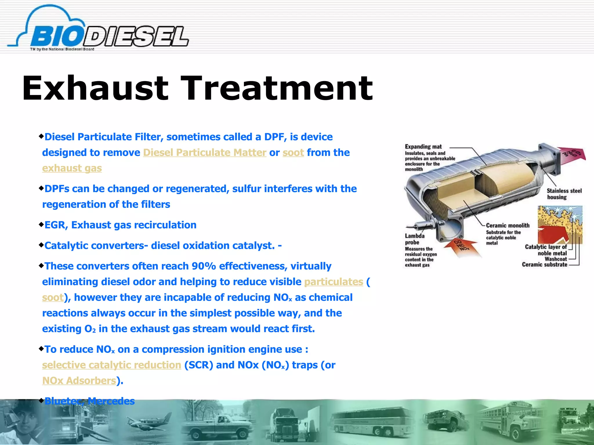 Exhaust Treatment Diesel Particulate Filter, sometimes called a DPF, is device designed to remove  Diesel Particulate Matter  or  soot  from the  exhaust gas DPFs can be changed or regenerated, sulfur interferes with the regeneration of the filters EGR, Exhaust gas recirculation Catalytic converters- diesel oxidation catalyst. - These converters often reach 90% effectiveness, virtually eliminating diesel odor and helping to reduce visible  particulates  ( soot ), however they are incapable of reducing NO x  as chemical reactions always occur in the simplest possible way, and the existing O 2  in the exhaust gas stream would react first. To reduce NO x  on a compression ignition engine use : selective catalytic reduction  (SCR) and NOx (NO x ) traps (or  NOx Adsorbers ). Bluetec, Mercedes 