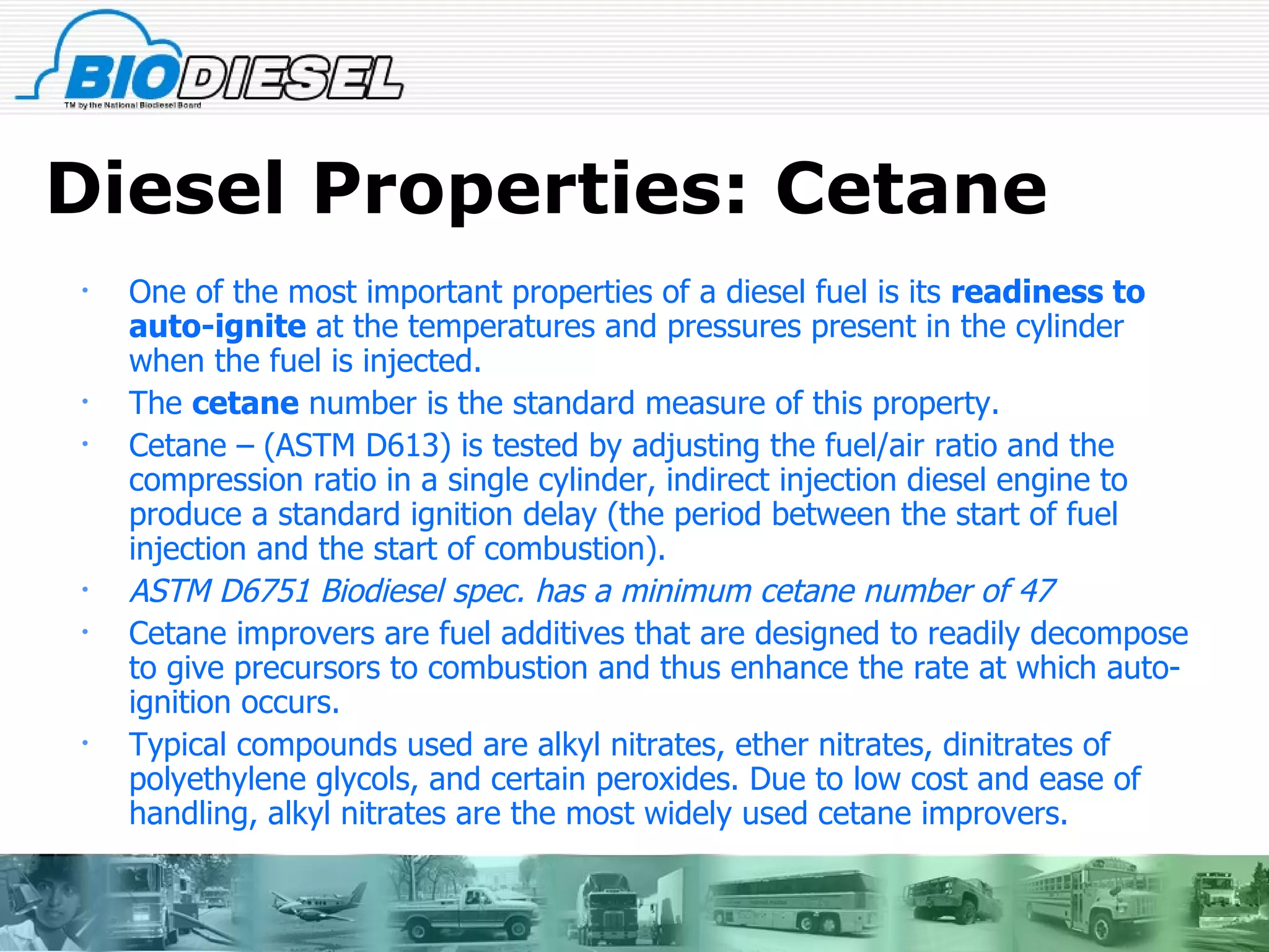 Diesel Properties: Cetane One of the most important properties of a diesel fuel is its  readiness to auto-ignite  at the temperatures and pressures present in the cylinder when the fuel is injected. The  cetane  number is the standard measure of this property. Cetane – (ASTM D613) is tested by adjusting the fuel/air ratio and the compression ratio in a single cylinder, indirect injection diesel engine to produce a standard ignition delay (the period between the start of fuel injection and the start of combustion).  ASTM D6751 Biodiesel spec. has a minimum cetane number of 47 Cetane improvers are fuel additives that are designed to readily decompose to give precursors to combustion and thus enhance the rate at which auto-ignition occurs. Typical compounds used are alkyl nitrates, ether nitrates, dinitrates of polyethylene glycols, and certain peroxides. Due to low cost and ease of handling, alkyl nitrates are the most widely used cetane improvers. 