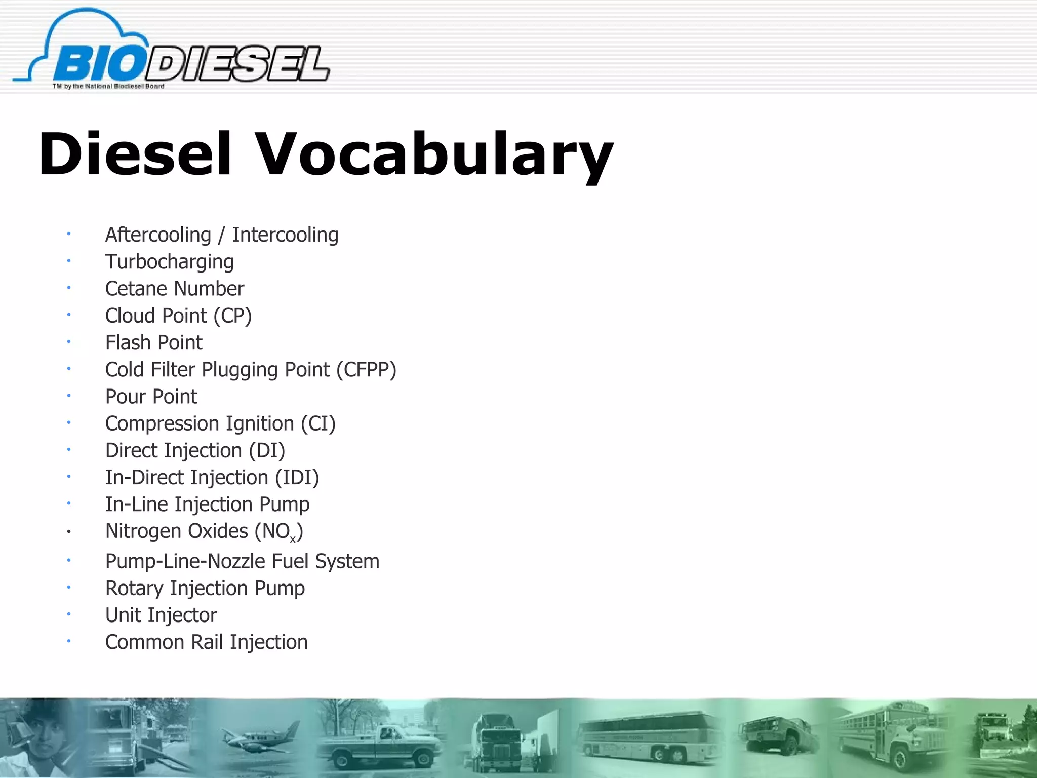 Diesel Vocabulary Aftercooling / Intercooling  Turbocharging Cetane Number  Cloud Point (CP)  Flash Point Cold Filter Plugging Point (CFPP) Pour Point  Compression Ignition (CI)  Direct Injection (DI)  In-Direct Injection (IDI)  In-Line Injection Pump  Nitrogen Oxides (NO x )  Pump-Line-Nozzle Fuel System  Rotary Injection Pump  Unit Injector  Common Rail Injection  