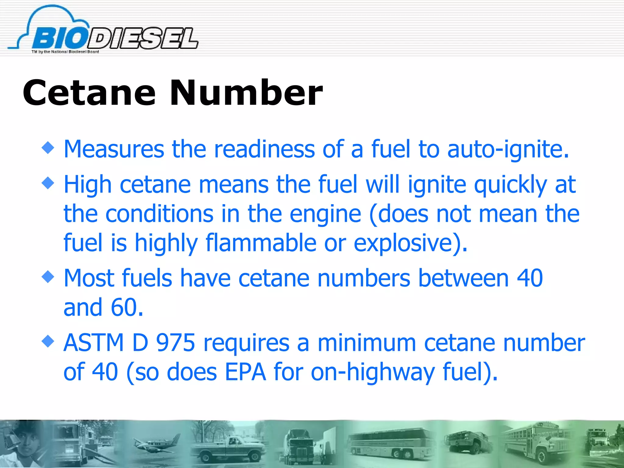 Cetane Number Measures the readiness of a fuel to auto-ignite. High cetane means the fuel will ignite quickly at the conditions in the engine (does not mean the fuel is highly flammable or explosive). Most fuels have cetane numbers between 40 and 60. ASTM D 975 requires a minimum cetane number of 40 (so does EPA for on-highway fuel). 