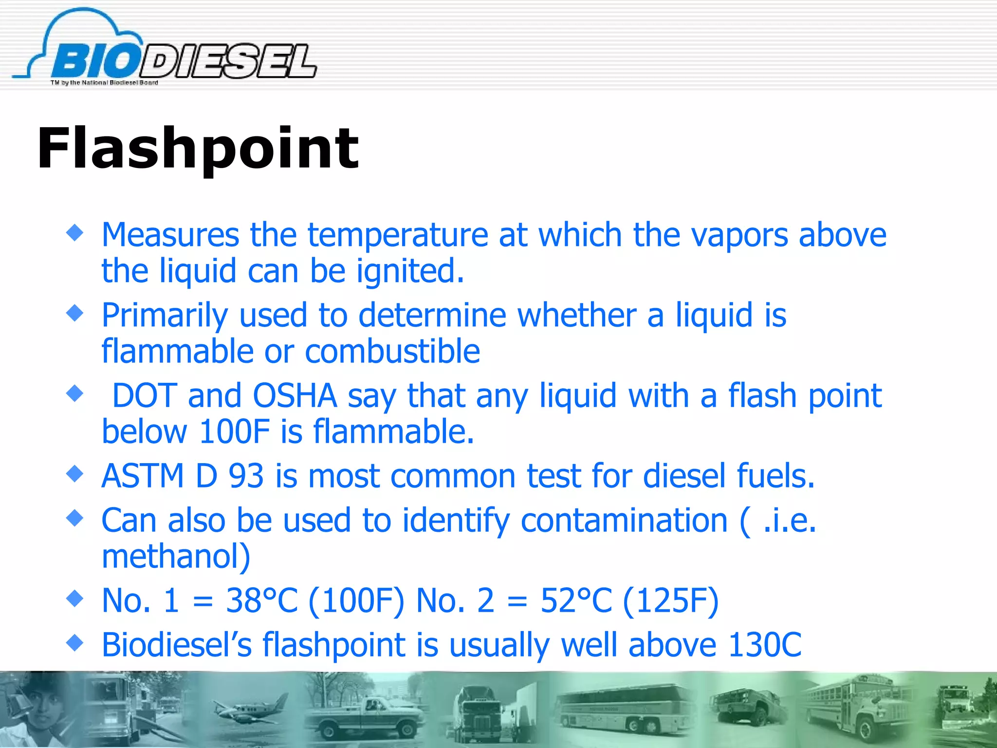 Flashpoint Measures the temperature at which the vapors above the liquid can be ignited. Primarily used to determine whether a liquid is flammable or combustible DOT and OSHA say that any liquid with a flash point below 100F is flammable. ASTM D 93 is most common test for diesel fuels. Can also be used to identify contamination ( .i.e. methanol) No. 1 = 38°C (100F) No. 2 = 52°C (125F) Biodiesel’s flashpoint is usually well above 130C 