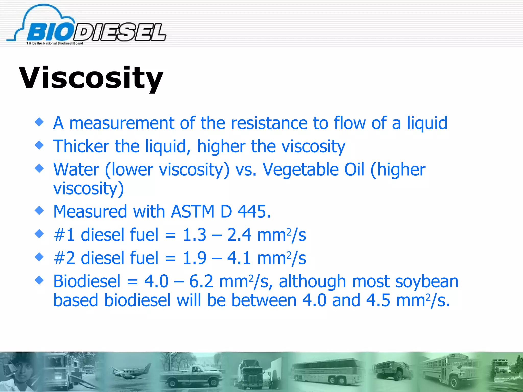 Viscosity A measurement of the resistance to flow of a liquid  Thicker the liquid, higher the viscosity Water (lower viscosity) vs. Vegetable Oil (higher viscosity)  Measured with ASTM D 445. #1 diesel fuel = 1.3 – 2.4 mm 2 /s #2 diesel fuel = 1.9 – 4.1 mm 2 /s Biodiesel = 4.0 – 6.2 mm 2 /s, although most soybean based biodiesel will be between 4.0 and 4.5 mm 2 /s. 