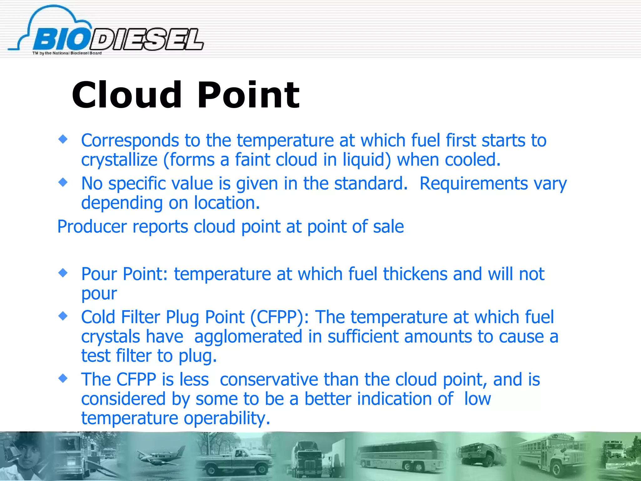 Cloud Point Corresponds to the temperature at which fuel first starts to crystallize (forms a faint cloud in liquid) when cooled. No specific value is given in the standard.  Requirements vary depending on location. Producer reports cloud point at point of sale Pour Point: temperature at which fuel thickens and will not pour Cold Filter Plug Point (CFPP): The temperature at which fuel crystals have  agglomerated in sufficient amounts to cause a test filter to plug. The CFPP is less  conservative than the cloud point, and is considered by some to be a better indication of  low temperature operability.  