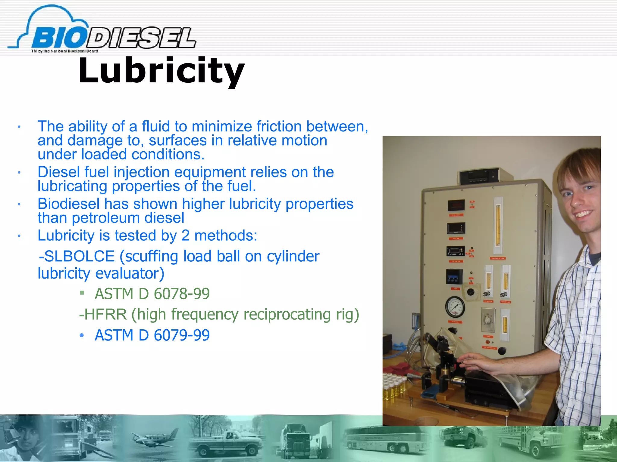 Lubricity The ability of a fluid to minimize friction between, and damage to, surfaces in relative motion under loaded conditions.  Diesel fuel injection equipment relies on the lubricating properties of the fuel. Biodiesel has shown higher lubricity properties than petroleum diesel Lubricity is tested by 2 methods: -SLBOLCE  (scuffing load ball on cylinder lubricity evaluator) ASTM D 6078-99 -HFRR  (high frequency reciprocating rig) ASTM D 6079-99 