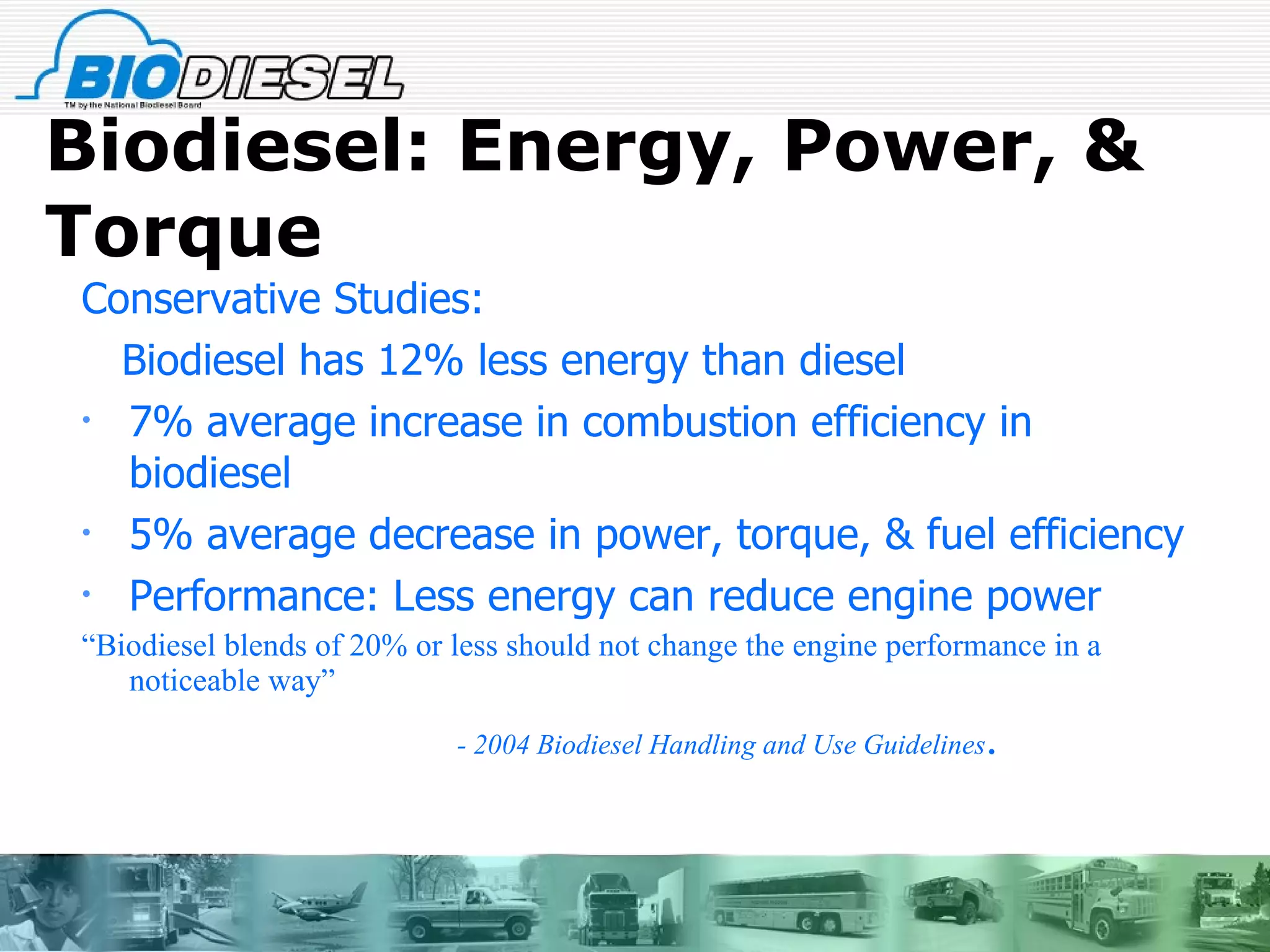 Biodiesel: Energy, Power, & Torque Conservative Studies: Biodiesel has 12% less energy than diesel 7% average increase in combustion efficiency in biodiesel 5% average decrease in power, torque, & fuel efficiency Performance: Less energy can reduce engine power “ Biodiesel blends of 20% or less should not change the engine performance in a noticeable way”  - 2004 Biodiesel Handling and Use Guidelines . 